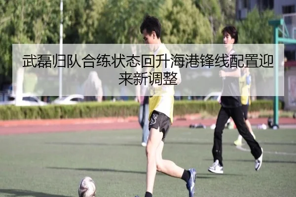 武磊归队合练状态回升海港锋线配置迎来新调整
