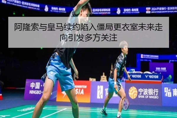 阿隆索与皇马续约陷入僵局更衣室未来走向引发多方关注